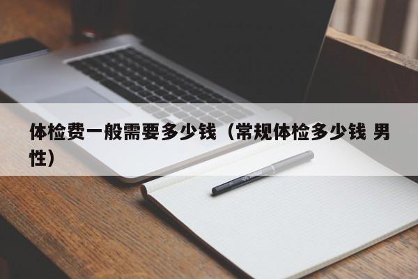体检费一般需要多少钱（常规体检多少钱 男性）