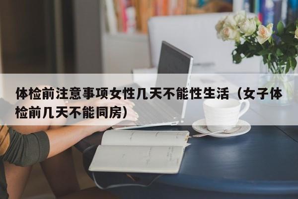 体检前注意事项女性几天不能性生活（女子体检前几天不能同房）