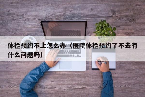 体检预约不上怎么办（医院体检预约了不去有什么问题吗）