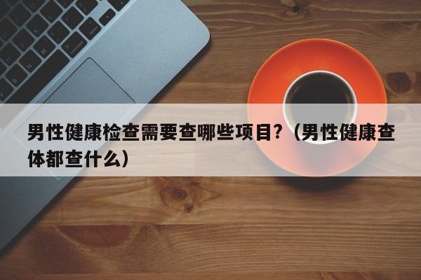 男性健康检查需要查哪些项目?（男性健康查体都查什么）