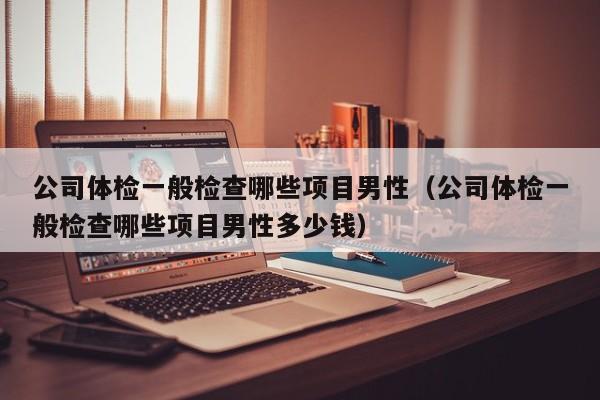 公司体检一般检查哪些项目男性（公司体检一般检查哪些项目男性多少钱）