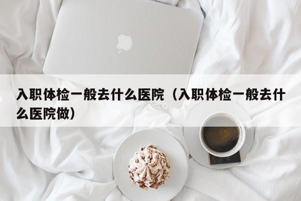 入职体检一般去什么医院（入职体检一般去什么医院做）