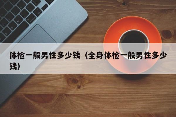 体检一般男性多少钱(全身体检一般男性多少钱)