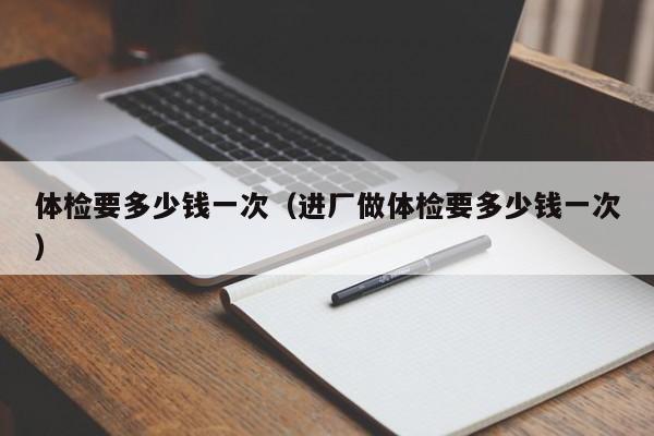 体检要多少钱一次（进厂做体检要多少钱一次）