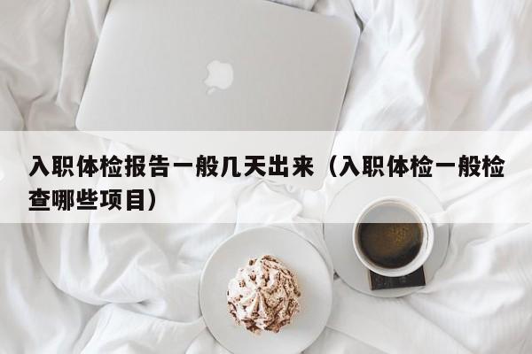 入职体检报告一般几天出来（入职体检一般检查哪些项目）