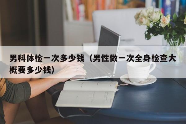 男科体检一次多少钱（男性做一次全身检查大概要多少钱）