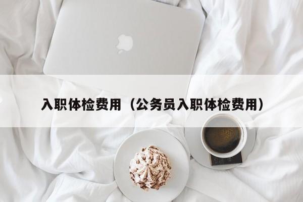 入职体检费用(公务员入职体检费用)