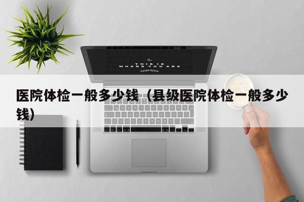 医院体检一般多少钱（县级医院体检一般多少钱）