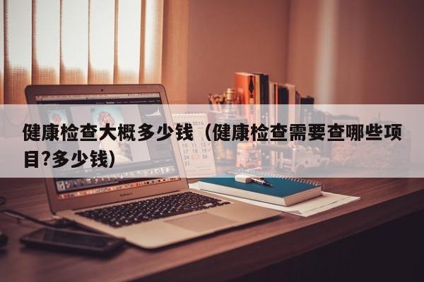 健康检查大概多少钱（健康检查需要查哪些项目?多少钱）