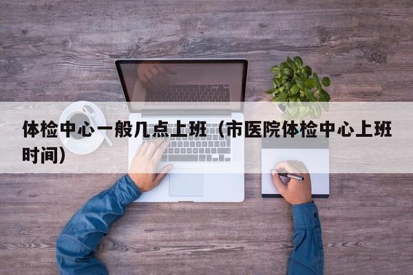 体检中心一般几点上班（市医院体检中心上班时间）