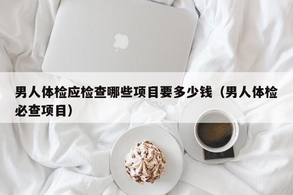 男人体检应检查哪些项目要多少钱（男人体检必查项目）