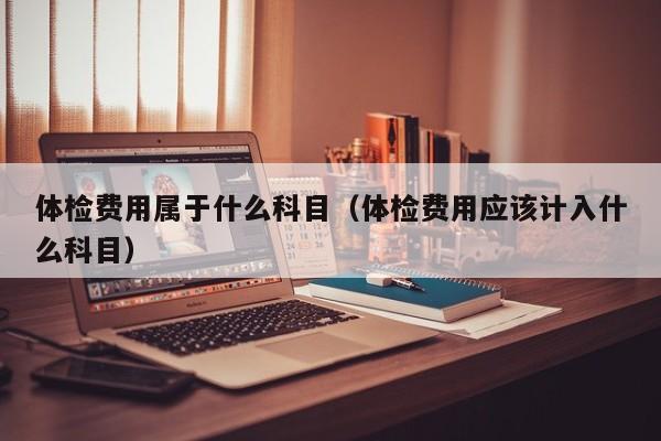 体检费用属于什么科目(体检费用应该计入什么科目)