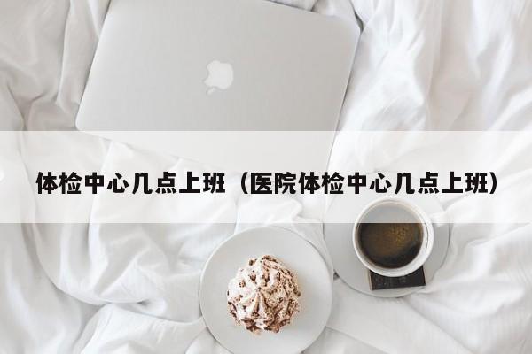 体检中心几点上班(医院体检中心几点上班)