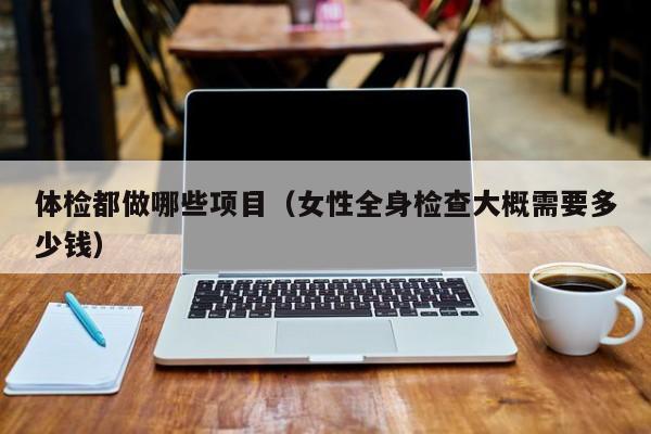 体检都做哪些项目(女性全身检查大概需要多少钱)