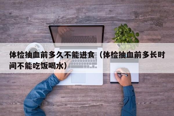 体检抽血前多久不能进食（体检抽血前多长时间不能吃饭喝水）