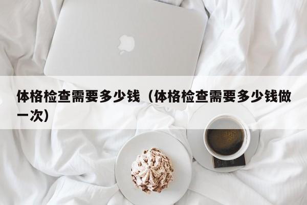 体格检查需要多少钱（体格检查需要多少钱做一次）