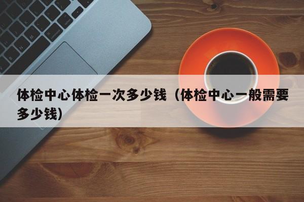 体检中心体检一次多少钱（体检中心一般需要多少钱）