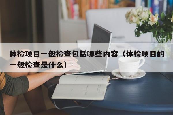 体检项目一般检查包括哪些内容（体检项目的一般检查是什么）