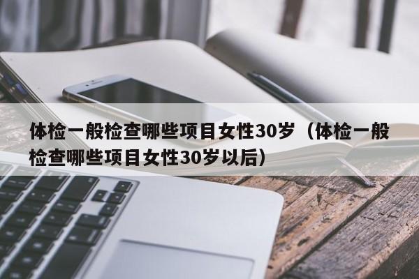 体检一般检查哪些项目女性30岁（体检一般检查哪些项目女性30岁以后）