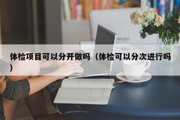 体检项目可以分开做吗（体检可以分次进行吗）