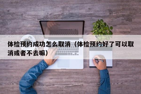 体检预约成功怎么取消（体检预约好了可以取消或者不去嘛）