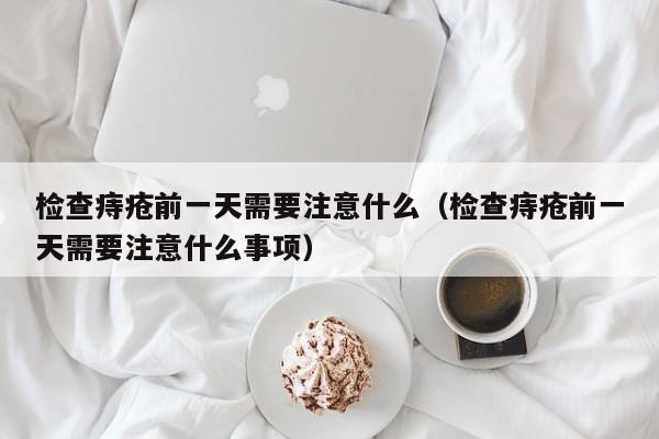 检查痔疮前一天需要注意什么（检查痔疮前一天需要注意什么事项）