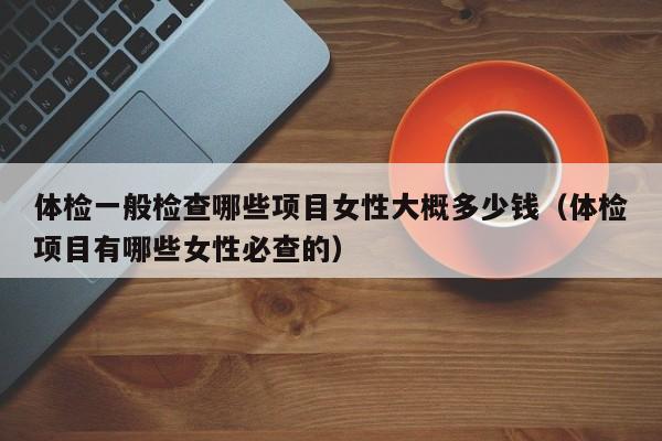 体检一般检查哪些项目女性大概多少钱（体检项目有哪些女性必查的）