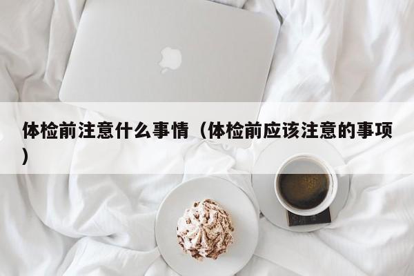 体检前注意什么事情（体检前应该注意的事项）