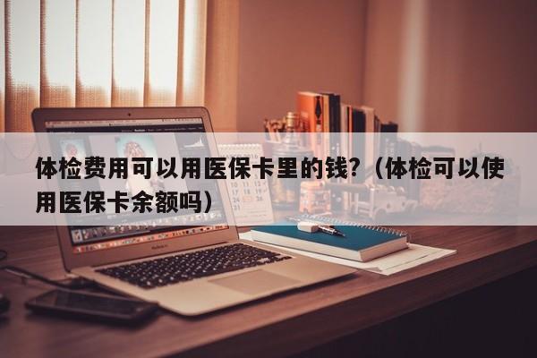 体检费用可以用医保卡里的钱?(体检可以使用医保卡余额吗)