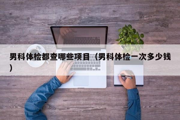 男科体检都查哪些项目（男科体检一次多少钱）