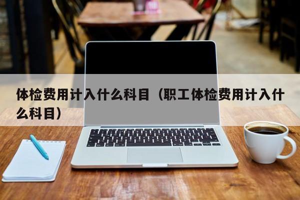 体检费用计入什么科目（职工体检费用计入什么科目）