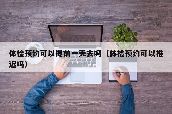 体检预约可以提前一天去吗(体检预约可以推迟吗)