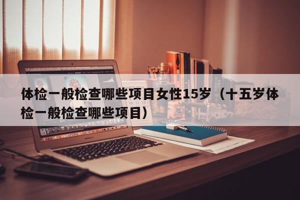 体检一般检查哪些项目女性15岁(十五岁体检一般检查哪些项目)