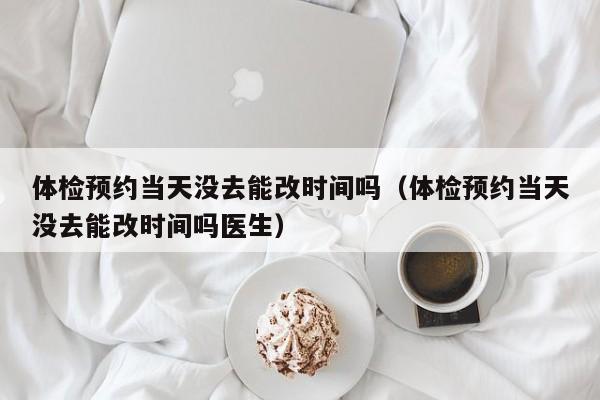 体检预约当天没去能改时间吗(体检预约当天没去能改时间吗医生)