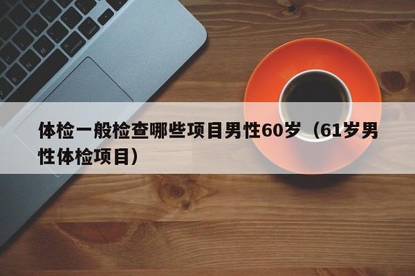 体检一般检查哪些项目男性60岁(61岁男性体检项目)