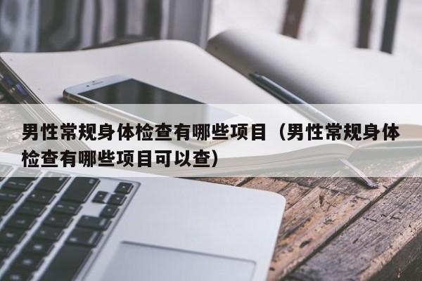 男性常规身体检查有哪些项目(男性常规身体检查有哪些项目可以查)