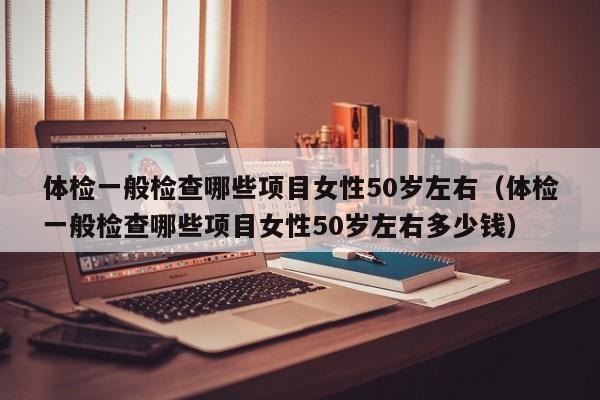 体检一般检查哪些项目女性50岁左右(体检一般检查哪些项目女性50岁左右多少钱)