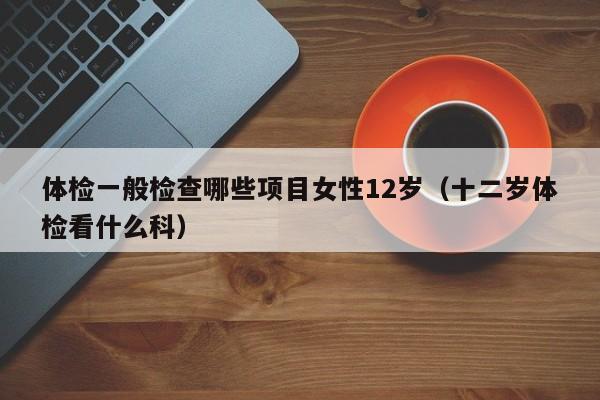 体检一般检查哪些项目女性12岁(十二岁体检看什么科)