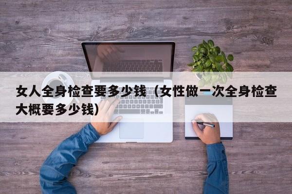 女人全身检查要多少钱（女性做一次全身检查大概要多少钱）