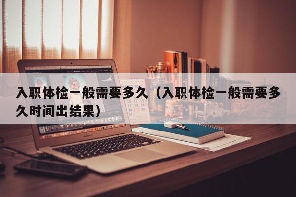 入职体检一般需要多久（入职体检一般需要多久时间出结果）