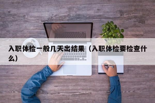 入职体检一般几天出结果(入职体检要检查什么)