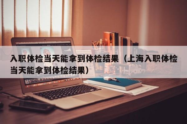 入职体检当天能拿到体检结果（上海入职体检当天能拿到体检结果）