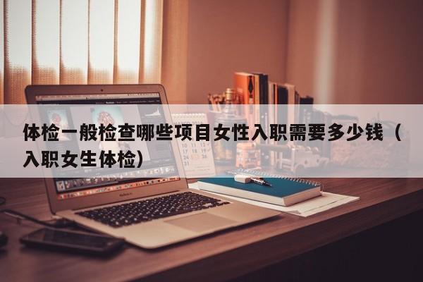 体检一般检查哪些项目女性入职需要多少钱（入职女生体检）