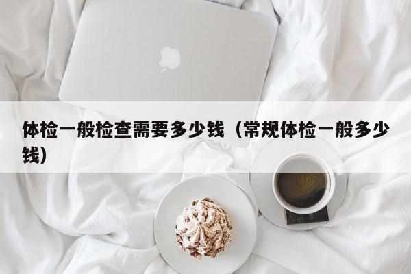 体检一般检查需要多少钱（常规体检一般多少钱）