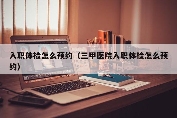 入职体检怎么预约（三甲医院入职体检怎么预约）