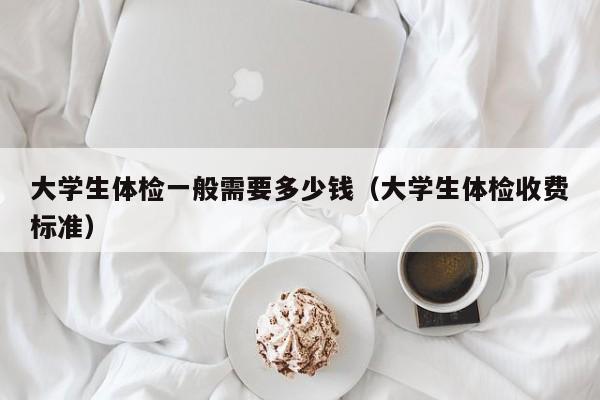 大学生体检一般需要多少钱（大学生体检收费标准）
