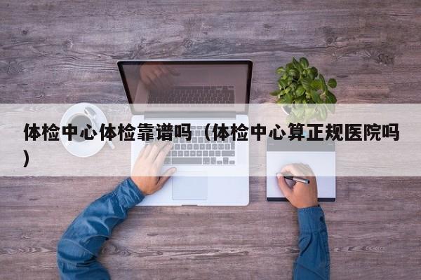 体检中心体检靠谱吗（体检中心算正规医院吗）