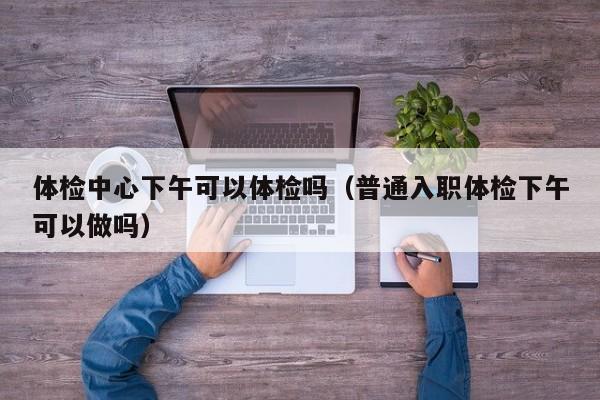 体检中心下午可以体检吗（普通入职体检下午可以做吗）