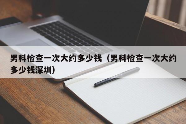 男科检查一次大约多少钱（男科检查一次大约多少钱深圳）