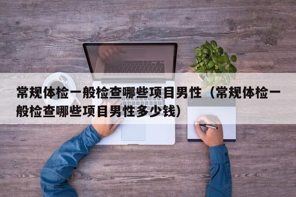 常规体检一般检查哪些项目男性（常规体检一般检查哪些项目男性多少钱）